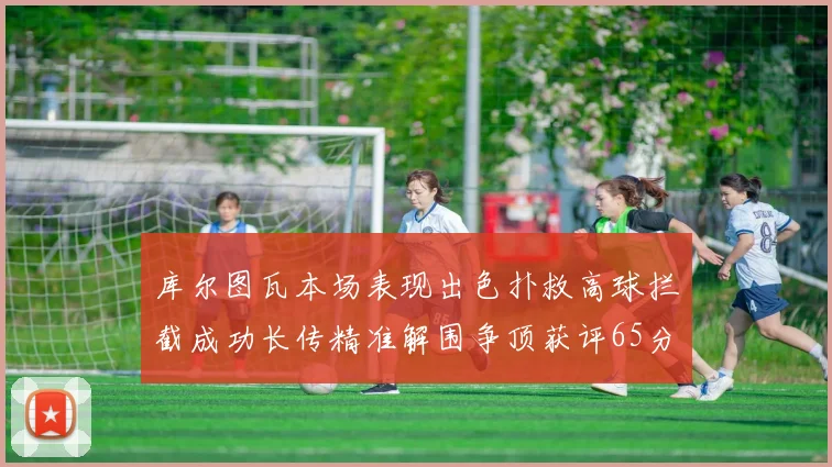 库尔图瓦本场表现出色扑救高球拦截成功长传精准解围争顶获评65分