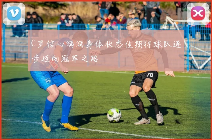 C罗信心满满身体状态佳期待球队逐步迈向冠军之路
