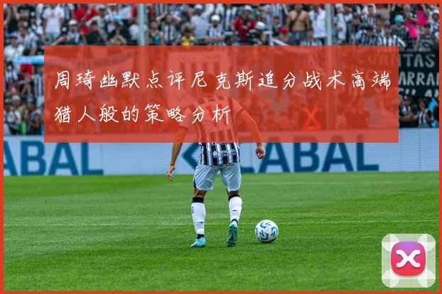 周琦幽默点评尼克斯追分战术高端猎人般的策略分析