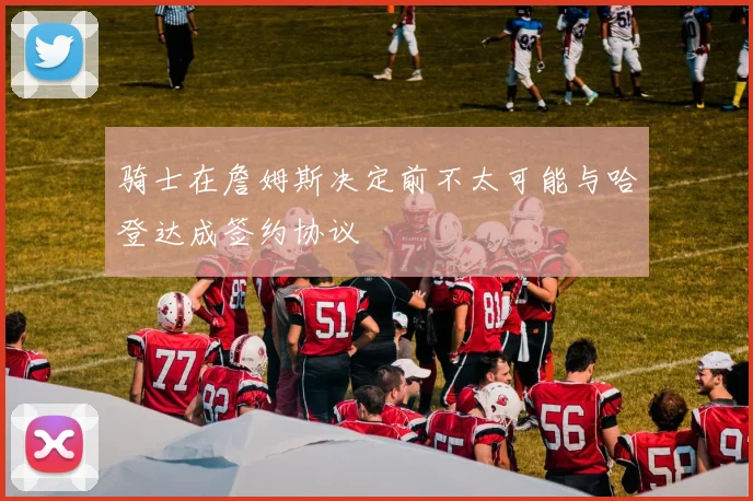 骑士在詹姆斯决定前不太可能与哈登达成签约协议