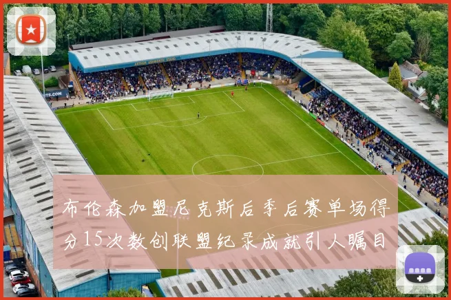 布伦森加盟尼克斯后季后赛单场得分15次数创联盟纪录成就引人瞩目