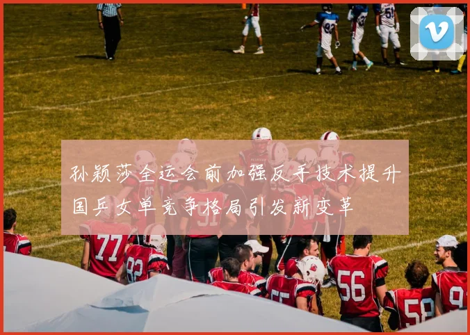 孙颖莎全运会前加强反手技术提升国乒女单竞争格局引发新变革