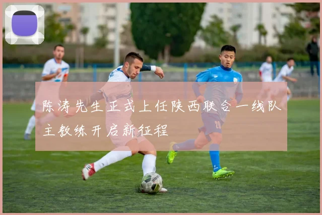陈涛先生正式上任陕西联合一线队主教练开启新征程