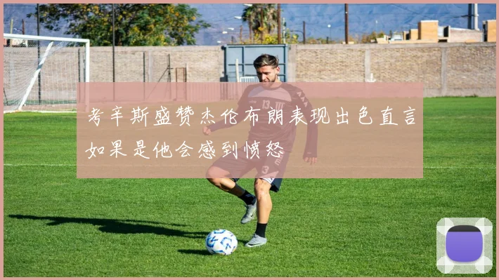 考辛斯盛赞杰伦布朗表现出色直言如果是他会感到愤怒