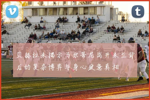 贝赫拉米揭示马尔蒂尼离开米兰背后的复杂博弈与身心疲惫真相