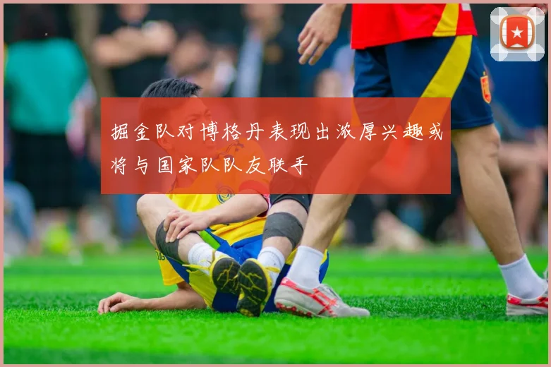 掘金队对博格丹表现出浓厚兴趣或将与国家队队友联手